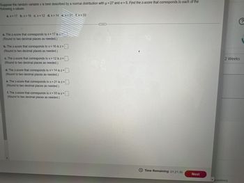 Suppose the random variable x is best described by a normal distribution with μ = 27 and o=5. Find the z-score that corresponds to each of the
following x-values.
P
a.x=17 b. x=16 c. x= 12 d. x= 14 e.x=21 f.x=33
a. The z-score that corresponds to x= 17 is z=
(Round to two decimal places as needed.)
b. The z-score that corresponds to x= 16 is z =
(Round to two decimal places as needed.)
c. The z-score that corresponds to x = 12 is z =
(Round to two decimal places as needed.)
d. The z-score that corresponds to x = 14 is z=
(Round to two decimal places as needed.)
e. The z-score that corresponds to x = 21 is z =
(Round to two decimal places as needed.)
f. The z-score that corresponds to x = 33 is z =
(Round to two decimal places as needed.)
Time Remaining: 01:21:35
Next
?
2 Weeks
questions