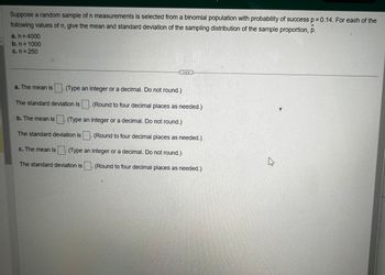 Suppose a random sample of n measurements is selected from a binomial population with probability of success p=0.14. For each of the
following values of n, give the mean and standard deviation of the sampling distribution of the sample proportion, p.
a. n = 4000
b. n = 1000
c. n = 250
a. The mean is (Type an integer or a decimal. Do not round.)
The standard deviation is
b. The mean is. (Type an integer or a decimal. Do not round.)
The standard deviation is
(Round to four decimal places as needed.)
The standard deviation is
(Round to four decimal places as needed.)
c. The mean is (Type an integer or a decimal. Do not round.)
(Round to four decimal places as needed.)
B