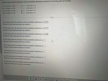 Find the area under the standard normal probability distribution between the following pairs of z-scores.
a. z = 0 and z = 1.00
b. z = 0 and z = 2.00
c. z = 0 and z=3.00
d. z = 0 and z=0.46
e. z = -1.00 and z = 0
f. z = -2.00 and z=0
g.z= -1.67 and z=0
h. z = -0.46 and z=0
a. The area under the standard normal probability distribution is 0.314
(Round to three decimal places as needed.)
b. The area under the standard normal probability distribution is 0.477
(Round to three decimal places as needed.)
c. The area under the standard normal probability distribution is 0.499
(Round to three decimal places as needed.)
d. The area under the standard normal probability distribution is
(Round to three decimal places as needed.)
e. The area under the standard normal probability distribution is
(Round to three decimal places as needed.)
f. The area under the standard normal probability distribution is
(Round to three decimal places as needed.)
g. The area under the standard normal probability distribution is
(Round to three decimal places as needed.)
h. The area under the standard normal probability distribution is
(Round to three decimal places as needed.)
#
W
√
5
UNA