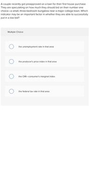 A couple recently got preapproved on a loan for their first house purchase.
They are speculating on how much they should bid on their number one
choice-a small, three-bedroom bungalow near a major college town. Which
indicator may be an important factor in whether they are able to successfully
put in a low bid?
Multiple Choice
the unemployment rate in that area
the producer's price index in that area
the CMI-consumer's marginal index
the federal tax rate in that area