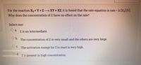 For the reaction X2 + Y +Z ---> XY + XZ, it is found that the rate equation is rate = k [X2] [Y].
Why does the concentration of Z have no effect on the rate?
Select one:
Oa.
Z is an intermediate.
b.
The concentration of Z is very small and the others are very large.
The activation energy for Z to react is very high.
Z is present in high concentration.
