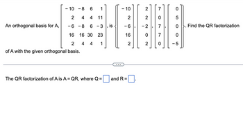 An orthogonal basis for A,
- 10 -8 6
2
-6-8
1
4 4 11
6 - 3
16 30 23
4 4
1
16
2
of A with the given orthogonal basis.
The QR factorization of A is A = QR, where Q=
is
- 10
- 6
16
and R=
2
2
2
0
2
N
O
LO
-5
Find the QR factorization