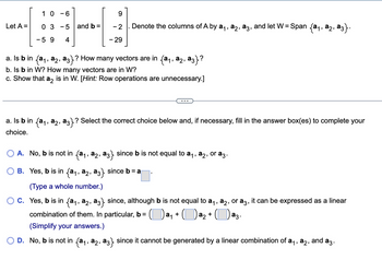 Let A =
1 0 -6
03-5
-59 4
and b =
9
-2. Denote the columns of A by a₁, a2, a3, and let W = Span {a₁, a2, ª3}.
- 29
a. Is b in {a₁, a₂, a3}? How many vectors are in {a₁, a2, a3}?
b. Is b in W? How many vectors are in W?
c. Show that a2 is in W. [Hint: Row operations are unnecessary.]
a. Is b in {a₁, a₂, a3}? Select the correct choice below and, if necessary, fill in the answer box(es) to complete your
choice.
A. No, b is not in (a₁, a2, aç} since b is not equal to a₁, a2, or a3.
B. Yes, b is in (a₁, a2, a3} since b = a
(Type a whole number.)
C. Yes, b is in {a₁, a2, a3} since, although b is not equal to a₁, a2, or a3, it can be expressed as a linear
combination of them. In particular, b = (a₁ + a₂ + ([ аз.
(Simplify your answers.)
D. No, b is not in {a₁, a2, a3} since it cannot be generated by a linear combination of a₁, №₂, and аз.