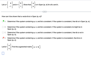 6
+----
and v=
- 1
Let u =
6
Show that
a
k
How can it be shown that a vector b is in Span {u, v}?
Let b =
is in Span {u, v} for all a and k.
A. Determine if the system containing u, v, and b is consistent. If the system is consistent, then b is in Span {u, v}.
a
A
B. Determine if the system containing u, v, and b is consistent. If the system is consistent, b might be in
Span {u, v}.
C. Determine if the system containing u, v, and b is consistent. If the system is consistent, then b is not in
Span {u, v}.
D. Determine if the system containing u, v, and b is consistent. If the system is inconsistent, then b is in
Span {u, v}.
Find the augmented matrix u v b
b].