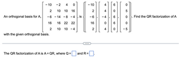 An orthogonal basis for A,
- 10
2
- 6
16
2
with the given orthogonal basis.
-2
4
0
10 10 16
- 14 -8 -4
16 22 22
10 10 -4
The QR factorization of A is A = QR, where Q =
...
and R=
10
2
-6
16
2
4
4
4
0
4
6
O
O)
0
0
5
0. Find the QR factorization of A
- 5