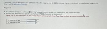 Campbell, a single taxpayer, earns $411,000 in taxable income and $2,880 in interest from an investment in State of New York bonds.
(Use the U.S. tax rate schedule.)
Required:
a. If Campbell earns an additional $17,200 of taxable income, what is her marginal tax rate on this income?
b. What is her marginal rate if, instead, she had $17,200 of additional deductions?
Note: For all requirements, do not round intermediate calculations. Round percentage answers to whole percent.
a. Marginal tax rate
b. Marginal tax rate
%
%