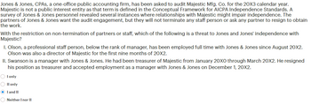 Jones & Jones, CPAS, a one-office public accounting firm, has been asked to audit Majestic Mfg. Co. for the 20X3 calendar year.
Majestic is not a public interest entity as that term is defined in the Conceptual Framework for AICPA Independence Standards. A
survey of Jones & Jones personnel revealed several instances where relationships with Majestic might impair independence. The
partners of Jones & Jones want the audit engagement, but they will not terminate any staff person or ask any partner to resign to obtain
the work.
With the restriction on non-termination of partners or staff, which of the following is a threat to Jones and Jones' independence with
Majestic?
1. Olson, a professional staff person, below the rank of manager, has been employed full time with Jones & Jones since August 20X2.
Olson was also a director of Majestic for the first nine months of 20X2.
II. Swanson is a manager with Jones & Jones. He had been treasurer of Majestic from January 20X0 through March 20X2. He resigned
his position as treasurer and accepted employment as a manager with Jones & Jones on December 1, 20X2.
OI only
O II only
● I and II
Neither I nor II