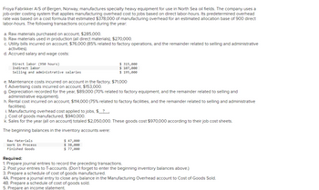 Froya Fabrikker A/S of Bergen, Norway, manufactures specialty heavy equipment for use in North Sea oil fields. The company uses a
job-order costing system that applies manufacturing overhead cost to jobs based on direct labor-hours. Its predetermined overhead
rate was based on a cost formula that estimated $378,000 of manufacturing overhead for an estimated allocation base of 900 direct
labor-hours. The following transactions occurred during the year:
a. Raw materials purchased on account, $285,000.
b. Raw materials used in production (all direct materials), $270,000.
c. Utility bills incurred on account, $76,000 (85% related to factory operations, and the remainder related to selling and administrative
activities).
d. Accrued salary and wage costs:
Direct labor (950 hours)
Indirect labor
Selling and administrative salaries.
e. Maintenance costs incurred on account in the factory, $71,000
f. Advertising costs incurred on account, $153,000.
g. Depreciation recorded for the year, $89,000 (70% related to factory equipment, and the remainder related to selling and
administrative equipment).
$ 315,000
$ 107,000
$ 195,000
h. Rental cost incurred on account, $114,000 (75% related to factory facilities, and the remainder related to selling and administrative
facilities).
i. Manufacturing overhead cost applied to jobs, $?.
j. Cost of goods manufactured, $940,000.
k. Sales for the year (all on account) totaled $2,050,000. These goods cost $970,000 according to their job cost sheets.
The beginning balances in the inventory accounts were:
Raw Materials.
Work in Process
Finished Goods
$ 47,000
$ 38,000
$ 77,000
Required:
1. Prepare journal entries to record the preceding transactions.
2. Post your entries to T-accounts. (Don't forget to enter the beginning inventory balances above.)
3. Prepare a schedule of cost of goods manufactured.
4A. Prepare a journal entry to close any balance in the Manufacturing Overhead account to Cost of Goods Sold.
4B. Prepare a schedule of cost of goods sold.
5. Prepare an income statement.