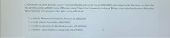 On December 31, 2024, Blossom Co, is in financial difficulty and cannot pay its $10010000 loan obligation to Sheridan, Inc. Sheridan
has agreed to accept 200200 shares of Blossom stock ($1 par) that is currently trading at $40 per share in full settlement of the debt.
When recording the transaction, Sheridan's entry will include
O a debit to Allowance for Doubtful Accounts of $2002000.
O a credit to Note Receivable of $8008000.
O a credit to Allowance for Doubtful Accounts of $2002000.
O a debit to Loss on Restructuring of Debt of $2002000.