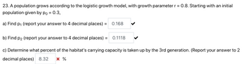 23. A population grows according to the logistic growth model, with growth parameter r = 0.8. Starting with an initial
population given by po = 0.3,
a) Find p₁ (report your answer to 4 decimal places) =
=
0.168
b) Find p2 (report your answer to 4 decimal places) =
0.1118
c) Determine what percent of the habitat's carrying capacity is taken up by the 3rd generation. (Report your answer to 2
decimal places) 8.32 X %