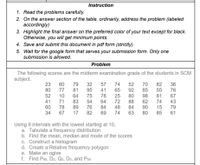 Instruction
1. Read the problems carefully.
2. On the answer section of the table, ordinarily, address the problem (labeled
accordingly)
3. Highlight the final answer on the preferred color of your text except for black.
Otherwise, you will get minimum points.
4. Save and submit this document in pdf form (strictly).
5. Wait for the google form that serves your submission form. Only one
submission is allowed.
Problem
The following scores are the midterm examination grade of the students in SCM
subject.
23
60
79
32
95
75
54
76
57
74
52
70
82
55
81
74
15
85
36
76
67
80
77
81
41
65
92
85
52
10
71
78
64
83
89
78
64
84
25
72
80
88
84
98
62
90
41
43
60
34
79
61
48
67
17
82
69
74
63
80
Using 9 intervals with the lowest starting at 10,
a. Tabulate a frequency distribution
b. Find the mean, median and mode of the scores
c. Construct a histogram
d. Create a Relative frequency polygon
e. Make an ogive
f. Find P90, D2, Q2, D5, and P55
