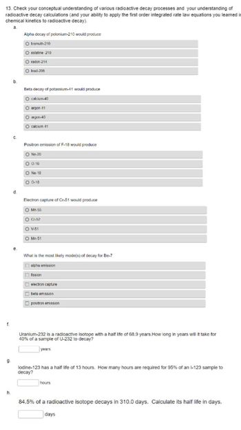 13. Check your conceptual understanding of various radioactive decay processes and your understanding of
radioactive decay calculations (and your ability to apply the first order integrated rate law equations you learned in
chemical kinetics to radioactive decay).
a.
f.
9
h.
b.
C.
d.
e.
Alpha decay of polonium-210 would produce
O bismuth-210
O estate 210
O radon 214
O lead-206
Beta decay of potassium-41 would produce
O calcium-40
O argon 41
agon-40
O calcium 41
Positron emission of F-18 would produce
O Ne-20
0.0.16
ON 18
O 0-18
Electron capture of Cr-51 would produce
O Mn 56
O Cr-52
O V-51
O Mn 51
What is the most likely mode(s) of decay for Be-7
alpha emission
fission
electron capture
beta emission
postron emission
Uranium-232 is a radioactive isotope with a half life of 68.9 years.How long in years will it take for
40% of a sample of U-232 to decay?
years
lodine-123 has a half life of 13 hours. How many hours are required for 95% of an 1-123 sample to
decay?
hours
84.5% of a radioactive isotope decays in 310.0 days. Calculate its half life in days.
days
