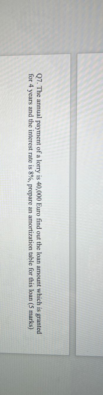 Q7. The annual payment of a lorry is 40,000 Euro find out the loan amount which is granted
for 4 years and the interest rate is 8%, prepare an amortization table for this loan (5 marks)