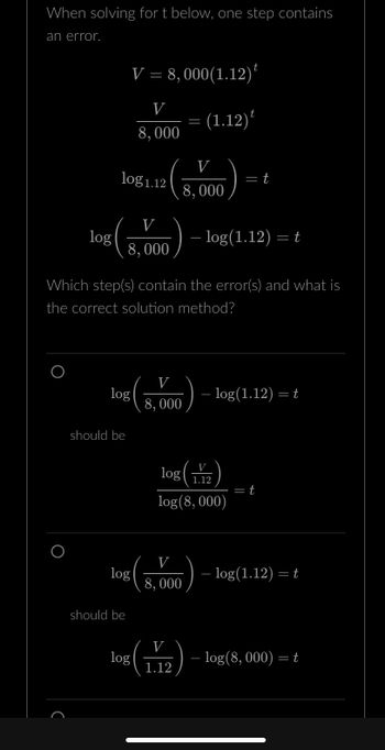 When solving for t below, one step contains
an error.
log
log1.12
log
should be
V = 8,000 (1.12)
V
8,000
V
8,000
log
should be
— log(1.12) = t
Which step(s) contain the error(s) and what is
the correct solution method?
log
V
8,000
=
(1.12)
V
8,000
V
8,000
V
1.12
V
log 1.12
log (8,000)
= t
- log(1.12) = t
= t
— log(1.12) = t
- log(8, 000) = t