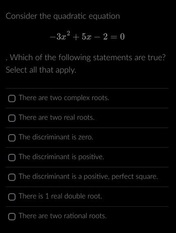 Consider the quadratic equation
2
−3x² + 5x - 2 = 0
. Which of the following statements are true?
Select all that apply.
O There are two complex roots.
O There are two real roots.
O The discriminant is zero.
O The discriminant is positive.
The discriminant is a positive, perfect square.
O There is 1 real double root.
O There are two rational roots.