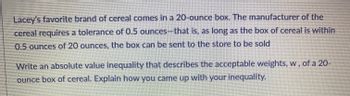 Lacey's favorite brand of cereal comes in a 20-ounce box. The manufacturer of the
cereal requires a tolerance of 0.5 ounces-that is, as long as the box of cereal is within
0.5 ounces of 20 ounces, the box can be sent to the store to be sold
Write an absolute value inequality that describes the acceptable weights, w, of a 20-
ounce box of cereal. Explain how you came up with your inequality.