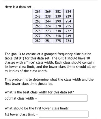 Here is a data set:
261
269
282
224
248 238
239 229
263 244
299
254
265 224 278
255
275 273 238 27
272
277 276
318
289
251 275
249
224
The goal is to construct a grouped frequency distribution
table (GFDT) for this data set. The GFDT should have 10
classes with a "nice" class width. Each class should contain
its lower class limit, and the lower class limits should all be
multiples of the class width.
This problem is to determine what the class width and the
first lower class limit should be.
What is the best class width for this data set?
optimal class width=
What should be the first lower class limit?
1st lower class limit=