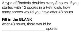 **Problem: Bacterial Growth**

A type of bacteria doubles every 8 hours. If you started with 12 spores in a Petri dish, how many spores would you have after 48 hours?

**Fill in the BLANK**

After 48 hours, there would be ______________ spores.

**Solution Explanation:**

To determine the number of spores after 48 hours, consider the doubling period. The spores double every 8 hours.

1. Calculate the number of doubling periods in 48 hours:
   \[
   \frac{48 \text{ hours}}{8 \text{ hours per doubling}} = 6 \text{ doublings}
   \]

2. Start with 12 spores and double the amount 6 times:
   \[
   \text{After 1 doubling: } 12 \times 2 = 24
   \]
   \[
   \text{After 2 doublings: } 24 \times 2 = 48
   \]
   \[
   \text{After 3 doublings: } 48 \times 2 = 96
   \]
   \[
   \text{After 4 doublings: } 96 \times 2 = 192
   \]
   \[
   \text{After 5 doublings: } 192 \times 2 = 384
   \]
   \[
   \text{After 6 doublings: } 384 \times 2 = 768
   \]

Therefore, after 48 hours, there would be **768 spores**.