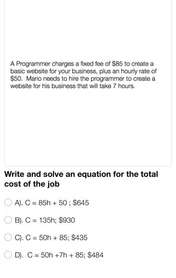 A Programmer charges a fixed fee of $85 to create a
basic website for your business, plus an hourly rate of
$50. Mario needs to hire the programmer to create a
website for his business that will take 7 hours.
Write and solve an equation for the total
cost of the job
A). C = 85h + 50; $645
B). C= 135h; $930
C). C = 50h +85; $435
D). C = 50h +7h + 85; $484