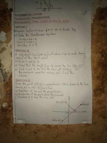 +3J
-7x
-21 0
ENGINEERING MATHS
TECHNICIAN PROGRAMMES
ASSIGNMENT TWO TERM 2 AND 3 2024
QUESTION
Express In (x)+ In 4- ½ ln x as a Smale log
6) Solve the Simultaneous equation
x+2y+2=3
2x+y+32=-1
3x+2y+ 2 = 7
QUESTION 2
from
A Cylindrical Can (with lid) of radius rcm is made from
300cm of Thin Sheet metal
a) Find and hs
a) Show that the height, hem is given by h = 150-xr
b) Fmd and h So that the Can will Contain Ar
the maximum possible volume and Find This
Volume.
QUESTION 3
From the point P(1,3), a perpendicular PQ Is drawn to the line
Joining A(-4, -8) B(4,4) find
a) £quations of AB and the perpendicular
6) Coordinates of the point where they Intersect
c) Distance of P from the line AB
P(-1,3)
A(-4,-8)
B(4,4)
→x
о