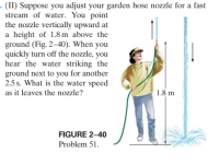 - (II) Suppose you adjust your garden hose nozzle for a fast
stream of water. You point
the nozzle vertically upward at
a height of 1.8 m above the
ground (Fig. 2–40). When you
quickly turn off the nozzle, you
hear the water striking the
ground next to you for another
2.5 s. What is the water speed
as it leaves the nozzle?
1.8 m
FIGURE 2-40
Problem 51.
