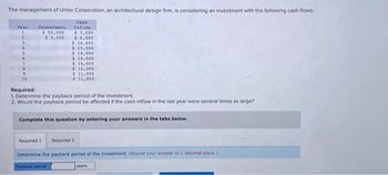 The management of Unter Corporation, an architectural design firm, is considering an investment with the following cash flows:
Canh
Inflow
Year
1
2
3.
4
5.
7
9
10
Investment
$ 53,000
$ 3,000
$ 3,000
$ 6,000
Required 1
$ 14,000
$ 15,000
$ 18,000
$ 16,000
$ 14,000
$ 12,000
$11,000
$ 11,000
Required:
1. Determine the payback period of the investment.
2. Would the payback period be affected if the cash inflow in the last year were several times as large?
Complete this question by entering your answers in the tabs below.
Required 2
Determine the payback period of the investment. (Round your answer to 1 decimal place.)
Payback period
years