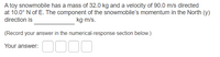 A toy snowmobile has a mass of 32.0 kg and a velocity of 90.0 m/s directed
at 10.0° N of E. The component of the snowmobile's momentum in the North (y)
direction is
kg-m/s.
(Record your answer in the numerical-response section below.)
Your answer:
