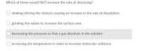 Which of these would NOT increase the rate of dissolving?
shaking/stirring the mixture causing an increase in the rate of dissolution.
grinding the solute to increase the surface area
decreasing the pressure so that a gas dissolves in the solution
increasing the temperature in order to increase molecular collisions.
