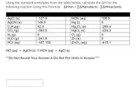 Using the standard enthalpies from the table below, calculate the AH for the
following reaction Using this Formula: AHrxn = EAHproducts - ZAHreactants
HCN (aq)
Hg (I)
Hg,Cl, (s)
HgCl, (s)
O2 (g)
Zn (s)
ZnCl, (aq)
-127.0
AgCI (s)
AGCN (s)
C,Hg)
CO, {g)
H2 (g)
H,O (g)
HCI (aq)
108.9
146.0
52.4
-265.4
-393.5
-224.3
-241.8
-167.159
-415.1
HCI (aq) + AgCN (s) E HCN (aq) + AgCI (s)
**Do Not Round Your Answer & Do Not Put Units In Answer
***
