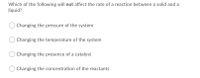 Which of the following will not affect the rate of a reaction between a solid and a
liquid?
Changing the pressure of the system
Changing the temperature of the system
Changing the presence of a catalyst
Changing the concentration of the reactants
