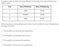 A student wants to determine how different factors affect the rate of dissolving a
solid in water.
Trial
Size of Particles
Rate of Dissolving
1
small
10 sec
medium
20 sec
3
large
30 sec
What procedures can be performed on trials 2 and 3 so that the rate of dissolving is
the same as trail 1?
The student can decrease the temperature
The student can decrease the pressure
The student can increase the pressure
The student can increase the temperature
