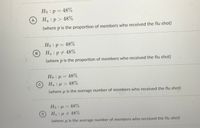 Ho :p = 48%
A
Ha :p > 48%
(where p is the proportion of members who received the flu shot)
Но р— 48%
B.
Ha : p # 48%
(where p is the proportion of members who received the flu shot)
Ho : u = 48%
Ha:u > 48%
(where u is the average number of members who received the flu shot)
Ho = 48%
Ha: u 48%
(where u is the average number of members who received the flu shot)
