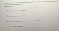 In the future, Samuel raises enough money to repeat this process 5 times. If he wants to maximize his
expected return, what should he do?
Choose 1 answer:
A
Start small companies all 5 times.
Start large companies all 5 times.
C
Start small companies 3 times and large companies 2 times.
D
Not start any companies.
