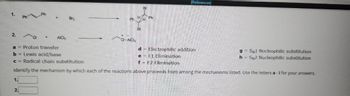 1.
2.
1.
PHP
2.
+
AICIS
Br₂
Ph
CI-AICI,
H
Br
Br
H
Ph
a = Proton transfer
d
Electrophilic addition
b = Lewis acid/base
e
E1 Elimination
c = Radical chain substitution
f = E2 Elimination
Identify the mechanism by which each of the reactions above proceeds from among the mechanisms listed. Use the letters a -i for your answers.
[References]
gSN1 Nucleophilic substitution
h=SN2 Nucleophilic substitution