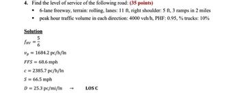 4. Find the level of service of the following road: (35 points)
• 6-lane freeway, terrain: rolling, lanes: 11 ft, right shoulder: 5 ft, 3 ramps in 2 miles
peak hour traffic volume in each direction: 4000 veh/h, PHF: 0.95, % trucks: 10%
Solution
5
fHV= 6
Vp1684.2 pc/h/In
FFS = 68.6 mph
c=2385.7 pc/h/In
S = 66.5 mph
D = 25.3 pc/mi/In
LOS C