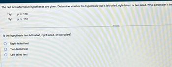 The null and alternative hypotheses are given. Determine whether the hypothesis test is left-tailed, right-tailed, or two-tailed. What parameter is be-
p = 110
Ho
H₁:
> 110
Is the hypothesis test left-tailed, right-tailed, or two-tailed?
O Right-tailed test
Two-tailed test
Left-tailed test