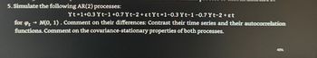 5. Simulate the following AR(2) processes:
Yt=1+0.3 Yt-1 +0.7 Yt-2+ɛtYt-1-0.3 Yt-1 -0.7 Yt-2+εt
for øpt → N(0, 1). Comment on their differences: Contrast their time series and their autocorrelation
functions. Comment on the covariance-stationary properties of both processes.
41%