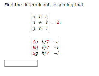 **Problem Statement:**

Find the determinant, assuming that:

\[
\begin{vmatrix}
a & b & c \\
d & e & f \\
g & h & i \\
\end{vmatrix} = 2.
\]

**Matrix for Determinant Calculation:**

\[
\begin{vmatrix}
6a & b/7 & -c \\
6d & e/7 & -f \\
6g & h/7 & -i \\
\end{vmatrix}
\]

**Explanation:**

The problem provides two matrices. The determinant of the first \(3 \times 3\) matrix is given as 2. You are required to find the determinant of the second \(3 \times 3\) matrix, which involves scalar multiplication and division in each of its elements:

- The first column is obtained by multiplying each element of the first column of the original matrix by 6.
- The second column is obtained by dividing each element of the second column of the original matrix by 7.
- The third column is obtained by negating each element of the third column of the original matrix.