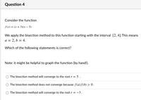 Question 4
Consider the function
f(x) = (x + 3)(x - 5)
We apply the bisection method to this function starting with the interval [2, 4] This means
a = 2, b = 4.
Which of the following statements is correct?
Note: it might be helpful to graph the function (by hand!).
The bisection method will converge to the root r = 5 .
The bisection method does not converge because f(a)ƒ(b) > 0.
The bisection method will converge to the root r = -3.
