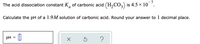 -7
The acid dissociation constant K, of carbonic acid (H,CO, is 4.5 x 10
Calculate the pH of a 1.9M solution of carbonic acid. Round your answer to 1 decimal place.
pH
