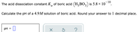 - 10
The acid dissociation constant K, of boric acid (H,BO,) is 5.8 x 10
Calculate the pH of a 4.9M solution of boric acid. Round your answer to 1 decimal place.
pH = U
