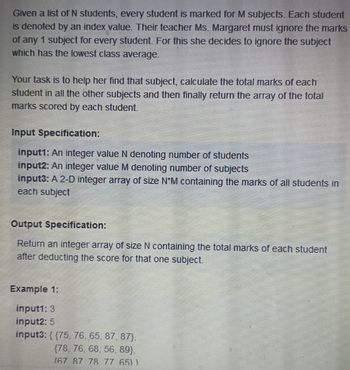 Given a list of N students, every student is marked for M subjects. Each student
is denoted by an index value. Their teacher Ms. Margaret must ignore the marks
of any 1 subject for every student. For this she decides to ignore the subject
which has the lowest class average.
Your task is to help her find that subject, calculate the total marks of each
student in all the other subjects and then finally return the array of the total
marks scored by each student.
Input Specification:
input1: An integer value N denoting number of students
input2: An integer value M denoting number of subjects
input3: A 2-D integer array of size N*M containing the marks of all students in
each subject
Output Specification:
Return an integer array of size N containing the total marks of each student
after deducting the score for that one subject.
Example 1:
input1: 3
input2: 5
input3: {{75, 76, 65, 87, 87),
(78, 76, 68, 56, 89},
(67 87 78 77 651)