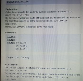 Output: (325, 299, 296)
Explanation:
Out of these subjects, the students' average was lowest in Subject 3 i.e.,
65+68+78 = 211/3 = 70.3
So, the teacher will ignore marks of this subject and will consider the total for all
the other four subjects for all the three students i.e., 325, 299, 296
respectively.
Hence, {325,299,296) is returned as the final output.
Example 2:
input1: 3
input2: 3
input3: {{50, 30, 70},
(30, 70, 99},
{99, 20, 30}}
Output: {120, 129, 129)
Explanation:
Out of these subjects, the students' average was lowest in subject 2 i.e.,
30+70+20= 120/3 = 40
So, the teacher will ignore marks of this subject and will consider the total for the
other two subjects for each of the three students i.e., 120, 129, 129
respectively