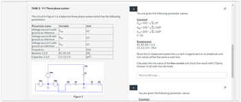 TASK 3-Y-Y Three phase system
The circuit in Figure 1 is a balanced three phase system which has the following
parameters:
Parameter name
Voltage source A with Van
ground as reference
Vbn
Vcn
If
R1, R2, R3
C1, C2, C3
Voltage source B with
ground as reference
Voltage source C with
ground as reference
Frequency
Resistor 1,2,3
Capacitor 1,2,3
Vcn
Van
Vbn
Variable
R3
C3
Figure 1
Unit
[V]
[V]
[V]
[Hz]
[[Ω]
[μF]
R1
C1
C2
R2
3
4
You are given the following parameter values:
Constant
Van=220* √2/0°
Von=220* v2/2400
Vcn=220* √2/120°
f = 50
Randomized
R1, R2, R3 = 111
C1, C2, C3 = 70,4
Since this is a balanced system the current's magnitude (i.e. its amplitude and
rms value) will be the same in each line.
Calculate the rms value of the line current and check the result with LTSpice.
Answer in [A] with two decimals.
Skriv in ditt svar...
You are given the following parameter values:
Constant
--