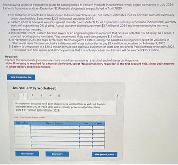 The following selected transactions relate contingencies of Eastern Products Incorporated, which began operations in July 2024.
Eastern's fiscal year ends on December 31. Financial statements are published in April 2025.
1. No customer accounts have been shown to be uncollectible as yet, but Eastern estimates that 2% of credit sales will eventually
prove uncollectible. Sales were $302 million (all credit) for 2024.
2. Eastern offers a one-year warranty against manufacturer's defects for all its products. Industry experience indicates that warranty
costs will approximate 2% of sales. Actual warranty expenditures were $3.7 million in 2024 and were recorded as warranty
expense when incurred.
3. In December 2024, Eastern became aware of an engineering flaw in a product that poses a potential risk of injury. As a result, a
product recall appears inevitable. This move would likely cost the company $1.7 million.
4. In November 2024, the State of Vermont filed suit against Eastern, asking civil penalties and injunctive relief for violations of
clean water laws. Eastern reached a settlement with state authorities to pay $4.4 million in penalties on February 3, 2025.
5. Eastern is the plaintiff in a $40.2 million lawsuit filed against a customer for costs and lost profits from contracts rejected in 2024.
The lawsuit is in final appeal and attorneys advise that it is virtually certain that Eastern will be awarded $30.2 million.
Required:
Prepare the appropriate journal entries that should be recorded as a result of each of these contingencies.
Note: If no entry is required for a transaction/event, select "No journal entry required" in the first account field. Enter your answers
in whole dollars and not in millions.
View transaction list
Journal entry worksheet
1
2
3
Note: Enter debits before credits.
Transaction
1
Record entry
4
No customer accounts have been shown to be uncollectible as yet, but Eastern
estimates that 2% of credit sales will eventually prove uncollectible. Sales
were $302 million (all credit) for 2024.
5
General Journal
Clear entry
Debit
Credit
View general Journal