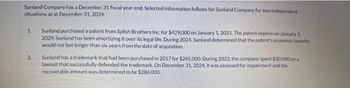 Sunland Company has a December 31 fiscal year end. Selected information follows for Sunland Company for two independent
situations as at December 31, 2024:
1.
2
Sunland purchased a patent from Splish Brothers Inc. for $429,000 on January 1, 2021. The patent expires on January 1,
2029. Sunland has been amortizing it over its legal life. During 2024, Sunland determined that the patent's economic benefits
would not last longer than six years from the date of acquisition.
Sunland has a trademark that had been purchased in 2017 for $265,000. During 2023, the company spent $50,000 on a
lawsuit that successfully defended the trademark. On December 31, 2024, it was assessed for impairment and the
recoverable amount was determined to be $286,000.