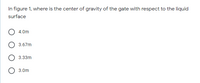 In figure 1, where is the center of gravity of the gate with respect to the liquid
surface
4.0m
3.67m
3.33m
3.0m
