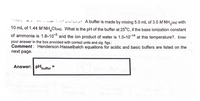 A buffer is made by mixing 5.0 mL of 3.0 M NH,(aq) with
10 mL of 1.44 M NH Cl(aq). What is the pH of the buffer at 25°C, if the base ionization constant
of ammonia is 1.8x10° and the ion product of water is 1.0x10-14 at this temperature?. Enter
your answer in the box provided with correct units and sig. figs.:
Comment : Henderson-Hasselbalch equations for acidic and basic buffers are listed on the
next page.
Answer: pH,
'buffer
