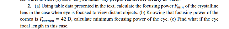 2. (a) Using table data presented in the text, calculate the focusing power Fmin of the crystalline
lens in the case when eye is focused to view distant objects. (b) Knowing that focusing power of the
cornea is Feornea = 42 D, calculate minimum focusing power of the eye. (c) Find what if the eye
focal length in this case.
