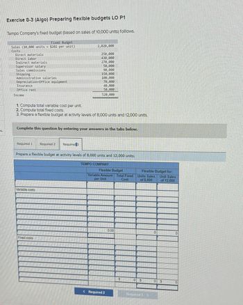 Exercise 8-3 (Algo) Preparing flexible budgets LO P1
Tempo Company's fixed budget (based on sales of 10,000 units) folllows.
Fixed Budget
Sales (10,000 units x $202 per unit)
Costs
Direct materials
Direct labor
Indirect materials
2,020,000
250,000
430,000
270,000
Supervisor salary
50,000
Sales commissions
90,000
Shipping
150,000
Administrative salaries
100,000
Depreciation-Office equipment
70,000
Insurance
40,000
Office rent
50,000
Income
520,000
1. Compute total variable cost per unit.
2 Compute total fixed costs.
3. Prepare a flexible budget at activity levels of 8,000 units and 12,000 units.
Complete this question by entering your answers in the tabs below.
Required 1
Required 2
Required 3
Prepare a flexible budget at activity levels of 8,000 units and 12,000 units.
Variable costs
Fixed costs
TEMPO COMPANY
Flexible Budget
Variable Amount
per Unit
Total Fixed
Cost
Units Sales
of 3,000
Flexible Budget for
Unit Sales
of 12,000
< Required 2
0.00
0
$
S
0 $
0
Required